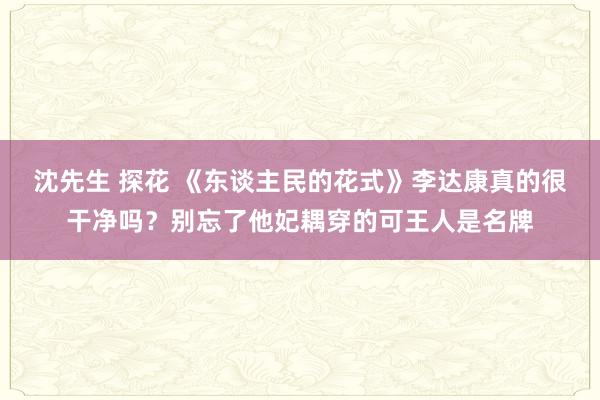 沈先生 探花 《东谈主民的花式》李达康真的很干净吗？别忘了他妃耦穿的可王人是名牌