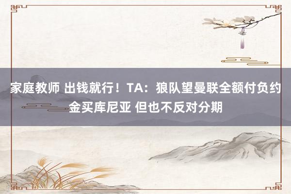 家庭教师 出钱就行！TA：狼队望曼联全额付负约金买库尼亚 但也不反对分期