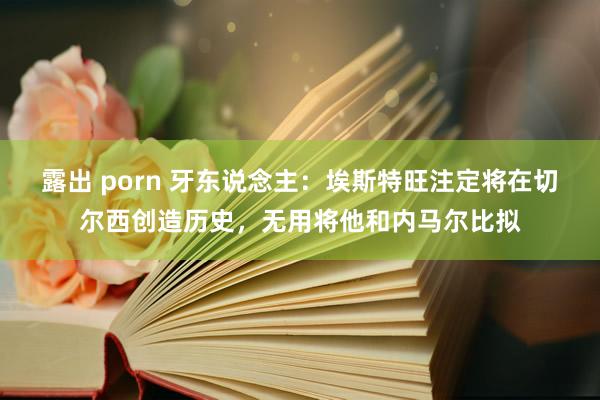 露出 porn 牙东说念主：埃斯特旺注定将在切尔西创造历史，无用将他和内马尔比拟