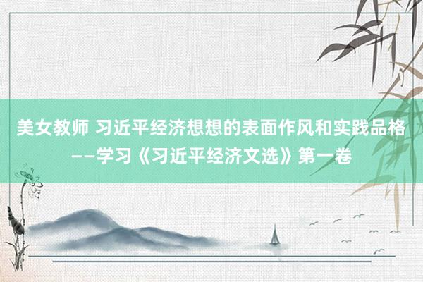 美女教师 习近平经济想想的表面作风和实践品格——学习《习近平经济文选》第一卷