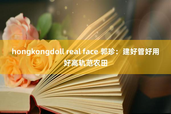 hongkongdoll real face 郭珍：建好管好用好高轨范农田