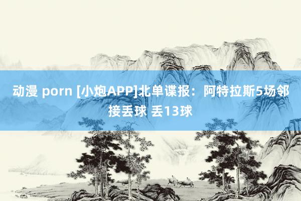 动漫 porn [小炮APP]北单谍报：阿特拉斯5场邻接丢球 丢13球