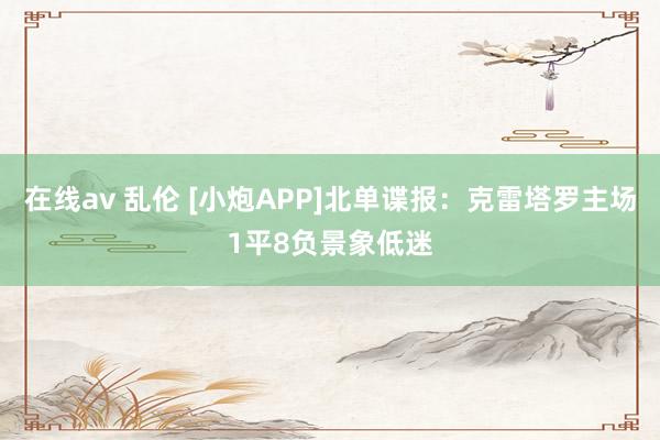在线av 乱伦 [小炮APP]北单谍报：克雷塔罗主场1平8负景象低迷