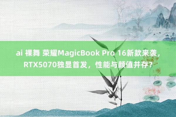 ai 裸舞 荣耀MagicBook Pro 16新款来袭，RTX5070独显首发，性能与颜值并存？