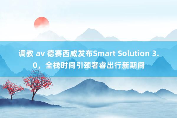 调教 av 德赛西威发布Smart Solution 3.0，全栈时间引颈奢睿出行新期间