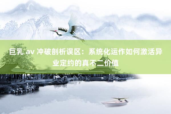巨乳 av 冲破剖析误区：系统化运作如何激活异业定约的真不二价值