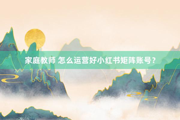 家庭教师 怎么运营好小红书矩阵账号？