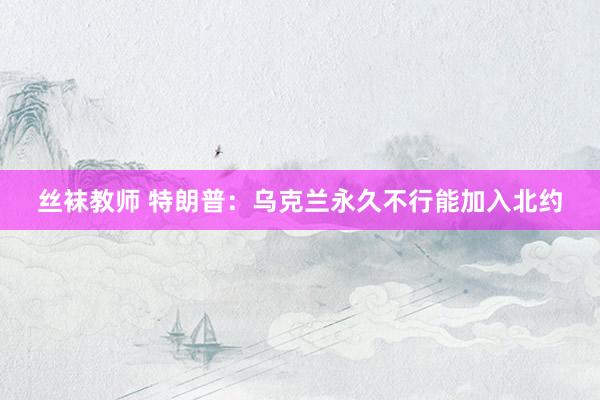 丝袜教师 特朗普：乌克兰永久不行能加入北约