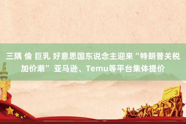三隅 倫 巨乳 好意思国东说念主迎来“特朗普关税加价潮” 亚马逊、Temu等平台集体提价