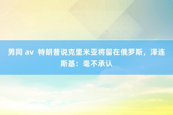 男同 av  特朗普说克里米亚将留在俄罗斯，泽连斯基：毫不承认