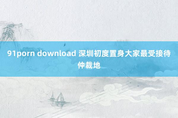 91porn download 深圳初度置身大家最受接待仲裁地