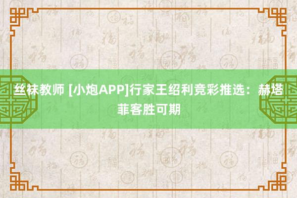 丝袜教师 [小炮APP]行家王绍利竞彩推选：赫塔菲客胜可期