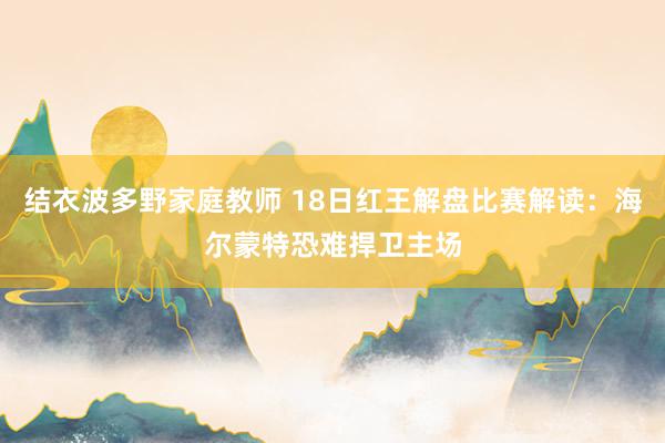 结衣波多野家庭教师 18日红王解盘比赛解读：海尔蒙特恐难捍卫主场