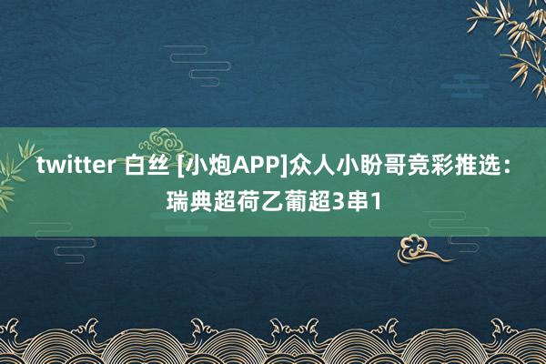twitter 白丝 [小炮APP]众人小盼哥竞彩推选：瑞典超荷乙葡超3串1